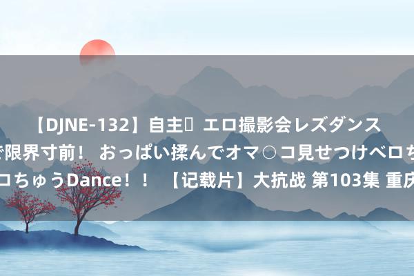 【DJNE-132】自主・エロ撮影会レズダンス 透け透けベビードールで限界寸前！ おっぱい揉んでオマ○コ見せつけベロちゅうDance！！ 【记载片】大抗战 第103集 重庆大轰炸及空中保卫战