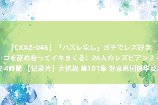 【CXAZ-046】「ハズレなし」ガチでレズ好きなお姉さんたちがオマ○コを舐め合ってイキまくる！26人のレズビアン 2 4時間 【记录片】大抗战 第101集 好意思国援华及志愿航空队援华作战