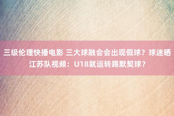 三级伦理快播电影 三大球融会会出现假球？球迷晒江苏队视频：U18就运转踢默契球？