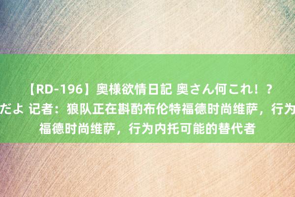 【RD-196】奥様欲情日記 奥さん何これ！？スケベ汁ためすぎだよ 记者：狼队正在斟酌布伦特福德时尚维萨，行为内托可能的替代者