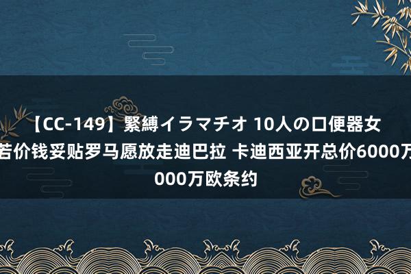 【CC-149】緊縛イラマチオ 10人の口便器女 记者：若价钱妥贴罗马愿放走迪巴拉 卡迪西亚开总价6000万欧条约