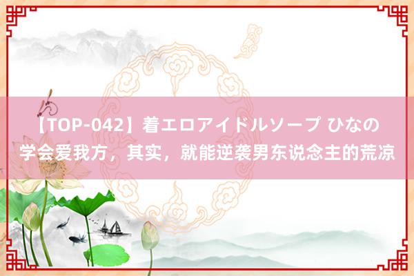 【TOP-042】着エロアイドルソープ ひなの 学会爱我方，其实，就能逆袭男东说念主的荒凉