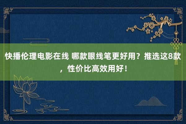 快播伦理电影在线 哪款眼线笔更好用？推选这8款，性价比高效用好！