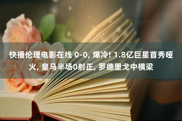 快播伦理电影在线 0-0, 爆冷! 1.8亿巨星首秀哑火, 皇马半场0射正, 罗德里戈中横梁