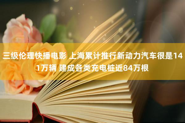 三级伦理快播电影 上海累计推行新动力汽车很是141万辆 建成各类充电桩近84万根