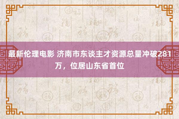 最新伦理电影 济南市东谈主才资源总量冲破281万，位居山东省首位