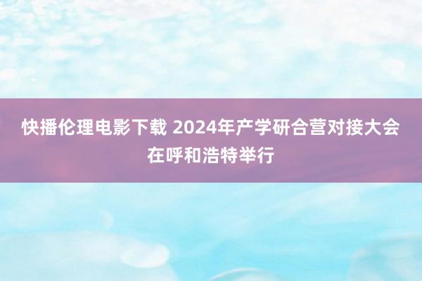 快播伦理电影下载 2024年产学研合营对接大会在呼和浩特举行