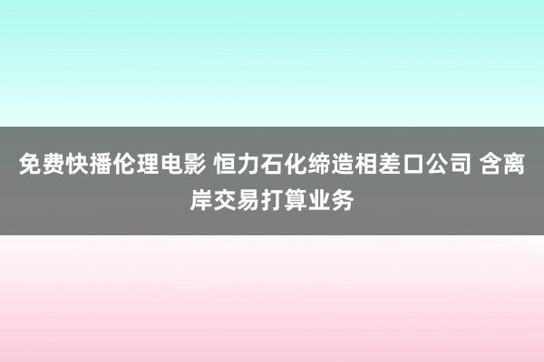 免费快播伦理电影 恒力石化缔造相差口公司 含离岸交易打算业务