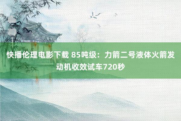 快播伦理电影下载 85吨级：力箭二号液体火箭发动机收效试车720秒