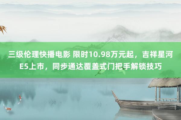 三级伦理快播电影 限时10.98万元起，吉祥星河E5上市，同步通达覆盖式门把手解锁技巧