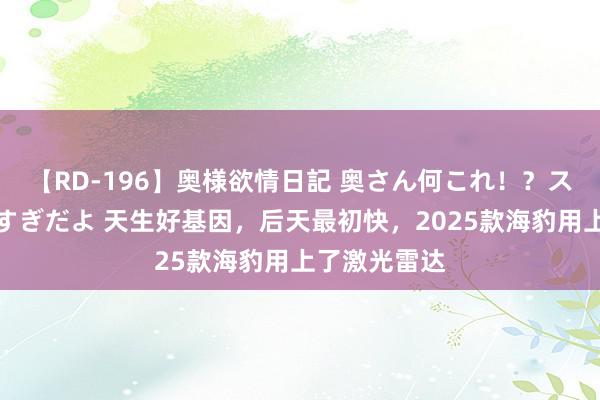 【RD-196】奥様欲情日記 奥さん何これ！？スケベ汁ためすぎだよ 天生好基因，后天最初快，2025款海豹用上了激光雷达