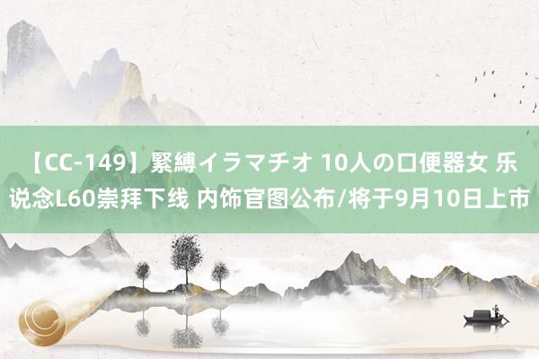 【CC-149】緊縛イラマチオ 10人の口便器女 乐说念L60崇拜下线 内饰官图公布/将于9月10日上市