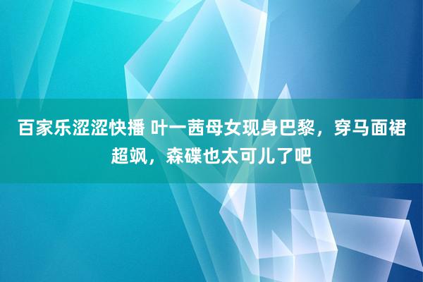 百家乐涩涩快播 叶一茜母女现身巴黎，穿马面裙超飒，森碟也太可儿了吧