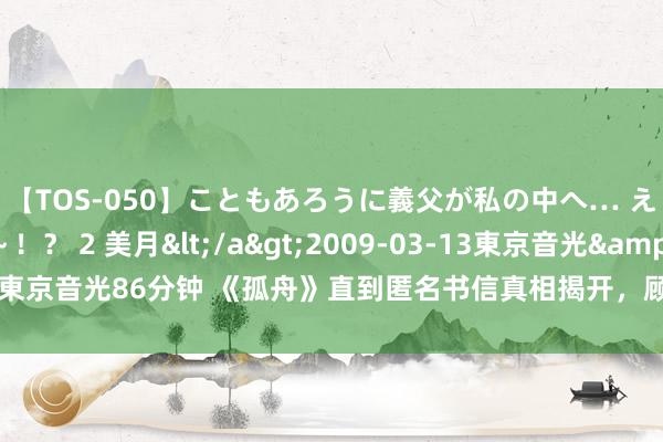 【TOS-050】こともあろうに義父が私の中へ… え～中出しなのぉ～！？ 2 美月</a>2009-03-13東京音光&$東京音光86分钟 《孤舟》直到匿名书信真相揭开，顾易中方知，张海沫是本身特工