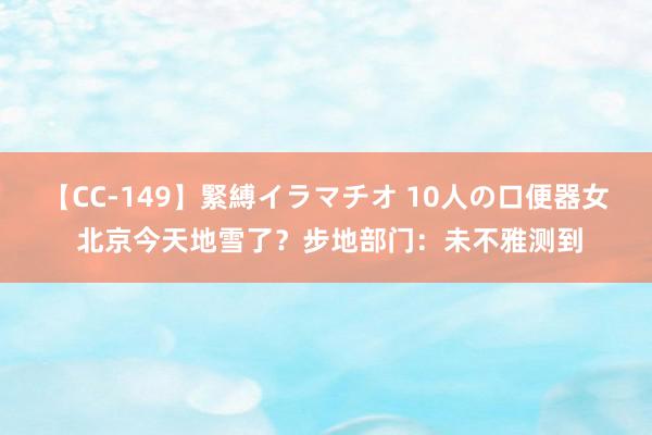 【CC-149】緊縛イラマチオ 10人の口便器女 北京今天地雪了？步地部门：未不雅测到