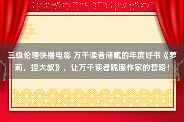 三级伦理快播电影 万千读者储藏的年度好书《萝莉，控大叔》，让万千读者跪服作家的套路！