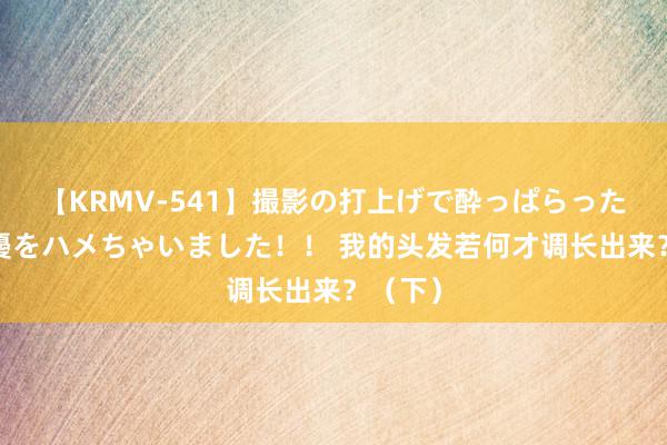 【KRMV-541】撮影の打上げで酔っぱらったAV女優をハメちゃいました！！ 我的头发若何才调长出来？（下）