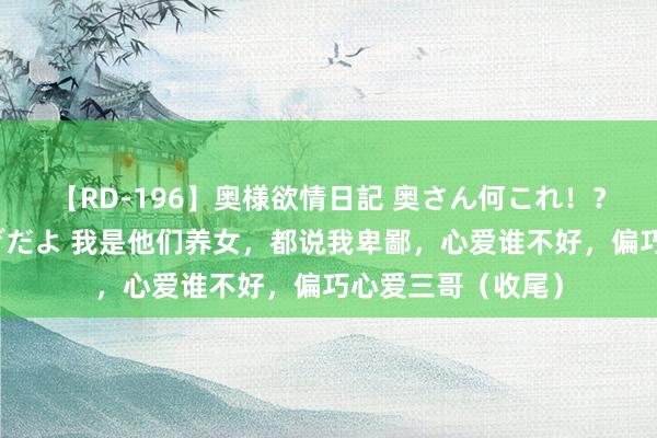 【RD-196】奥様欲情日記 奥さん何これ！？スケベ汁ためすぎだよ 我是他们养女，都说我卑鄙，心爱谁不好，偏巧心爱三哥（收尾）