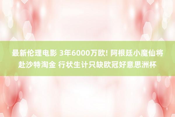 最新伦理电影 3年6000万欧! 阿根廷小魔仙将赴沙特淘金 行状生计只缺欧冠好意思洲杯