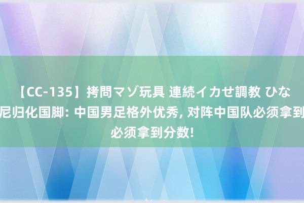 【CC-135】拷問マゾ玩具 連続イカせ調教 ひなの 印尼归化国脚: 中国男足格外优秀, 对阵中国队必须拿到分数!