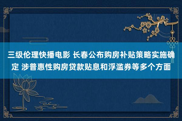 三级伦理快播电影 长春公布购房补贴策略实施确定 涉普惠性购房贷款贴息和浮滥券等多个方面