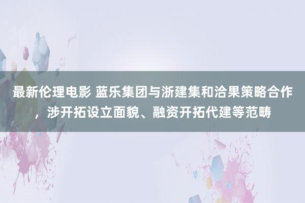 最新伦理电影 蓝乐集团与浙建集和洽果策略合作，涉开拓设立面貌、融资开拓代建等范畴