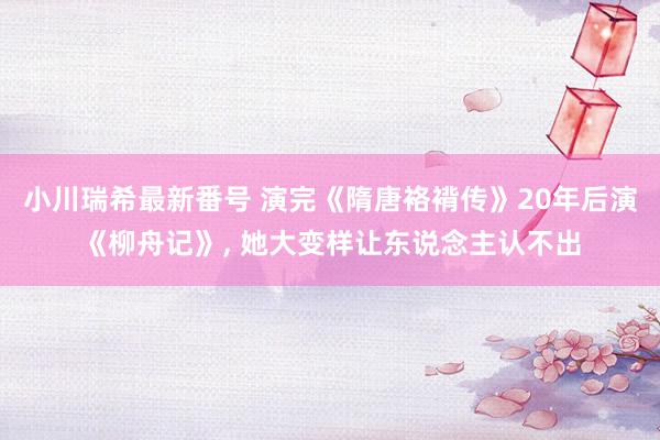 小川瑞希最新番号 演完《隋唐袼褙传》20年后演《柳舟记》, 她大变样让东说念主认不出