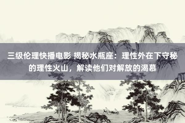 三级伦理快播电影 揭秘水瓶座：理性外在下守秘的理性火山，解读他们对解放的渴慕