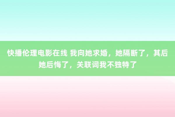 快播伦理电影在线 我向她求婚，她隔断了，其后她后悔了，关联词我不独特了