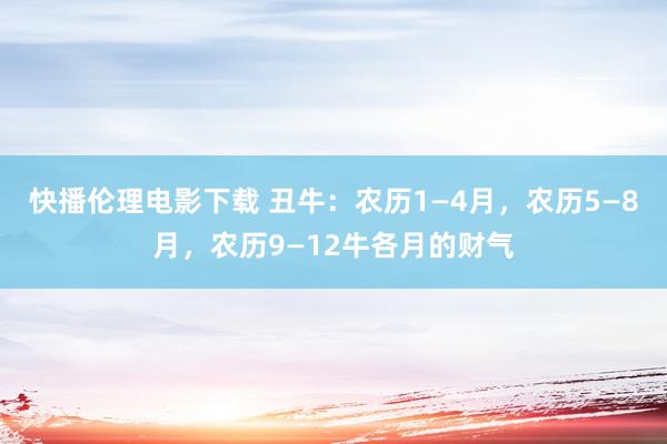 快播伦理电影下载 丑牛：农历1—4月，农历5—8月，农历9—12牛各月的财气