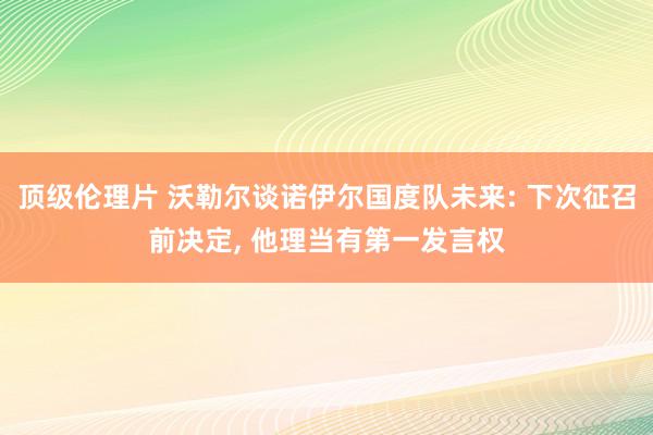 顶级伦理片 沃勒尔谈诺伊尔国度队未来: 下次征召前决定, 他理当有第一发言权