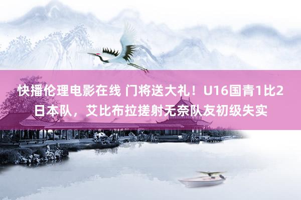 快播伦理电影在线 门将送大礼！U16国青1比2日本队，艾比布拉搓射无奈队友初级失实