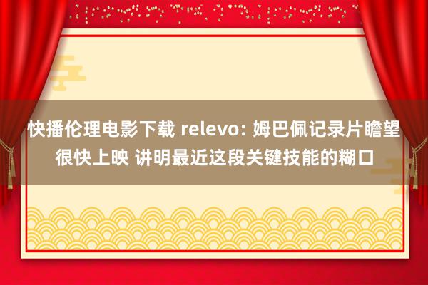 快播伦理电影下载 relevo: 姆巴佩记录片瞻望很快上映 讲明最近这段关键技能的糊口