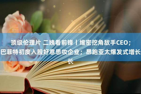 顶级伦理片 二姨看前锋丨维密挖角敌手CEO；巴菲特初度入股好意思妆企业；昂跑亚太爆发式增长