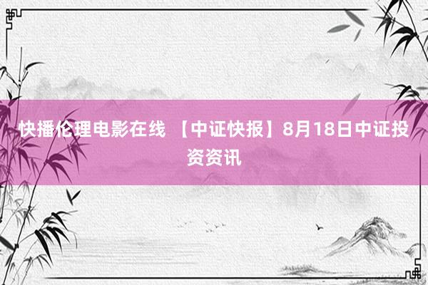 快播伦理电影在线 【中证快报】8月18日中证投资资讯