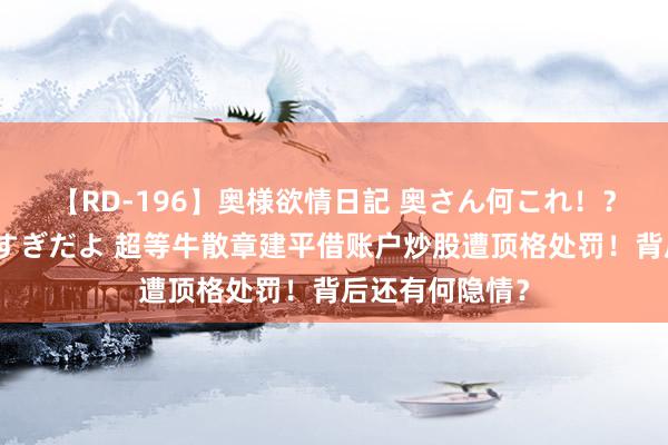 【RD-196】奥様欲情日記 奥さん何これ！？スケベ汁ためすぎだよ 超等牛散章建平借账户炒股遭顶格处罚！背后还有何隐情？