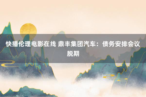 快播伦理电影在线 鼎丰集团汽车：债务安排会议脱期