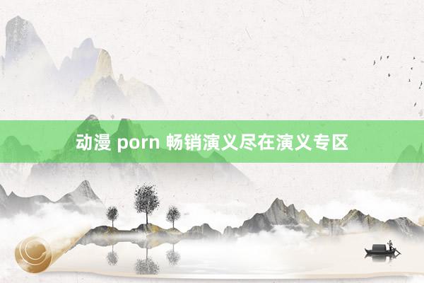 动漫 porn 畅销演义尽在演义专区