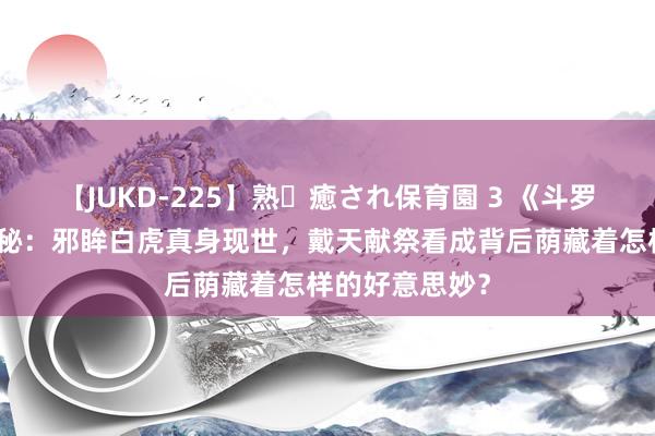 【JUKD-225】熟・癒され保育園 3 《斗罗大陆》颤动揭秘：邪眸白虎真身现世，戴天献祭看成背后荫藏着怎样的好意思妙？