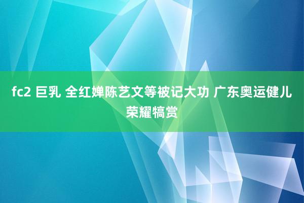 fc2 巨乳 全红婵陈艺文等被记大功 广东奥运健儿荣耀犒赏