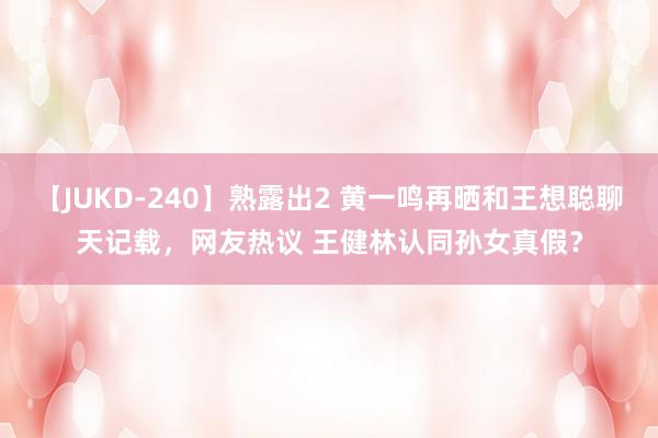 【JUKD-240】熟露出2 黄一鸣再晒和王想聪聊天记载，网友热议 王健林认同孙女真假？