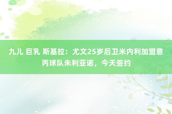 九儿 巨乳 斯基拉：尤文25岁后卫米内利加盟意丙球队朱利亚诺，今天签约