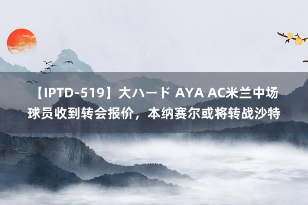 【IPTD-519】大ハード AYA AC米兰中场球员收到转会报价，本纳赛尔或将转战沙特