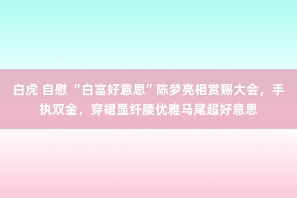 白虎 自慰 “白富好意思”陈梦亮相赏赐大会，手执双金，穿裙显纤腰优雅马尾超好意思