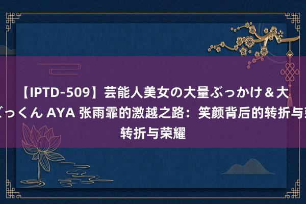 【IPTD-509】芸能人美女の大量ぶっかけ＆大量ごっくん AYA 张雨霏的激越之路：笑颜背后的转折与荣耀