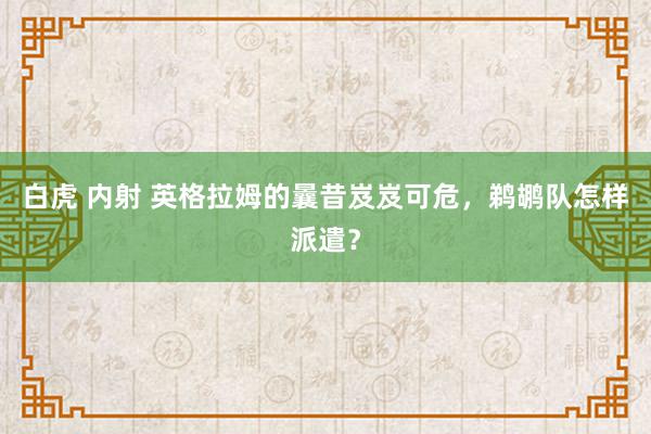 白虎 内射 英格拉姆的曩昔岌岌可危，鹈鹕队怎样派遣？