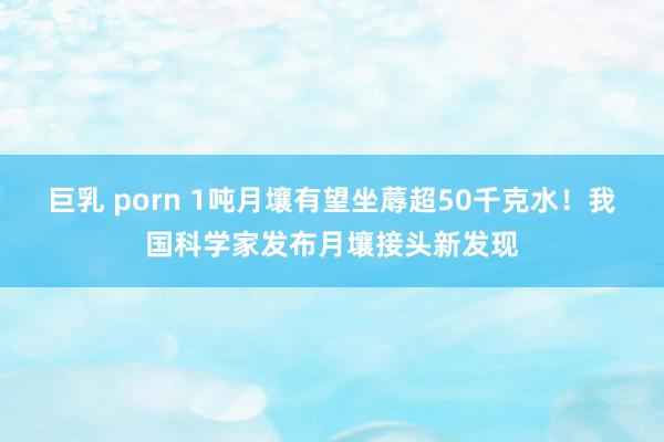 巨乳 porn 1吨月壤有望坐蓐超50千克水！我国科学家发布月壤接头新发现