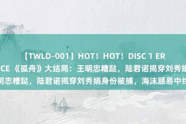 【TWLD-001】HOT！HOT！DISC 1 ERO-BODY BURNING DANCE 《孤舟》大结局：王明忠糟跶，陆君诺揭穿刘秀娟身份被捕，海沫顾易中终成亲族