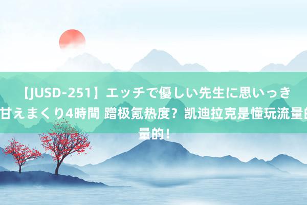 【JUSD-251】エッチで優しい先生に思いっきり甘えまくり4時間 蹭极氪热度？凯迪拉克是懂玩流量的！