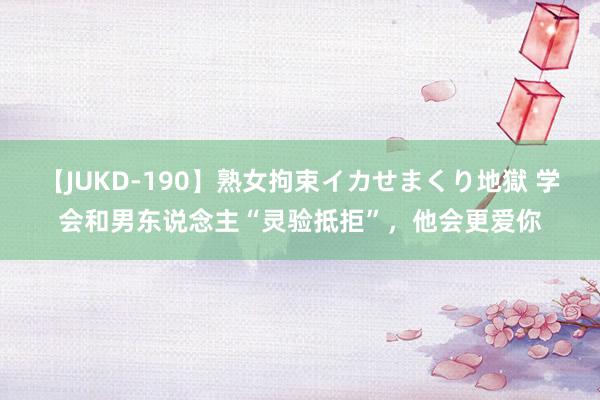 【JUKD-190】熟女拘束イカせまくり地獄 学会和男东说念主“灵验抵拒”，他会更爱你